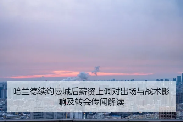 哈兰德续约曼城后薪资上调对出场与战术影响及转会传闻解读