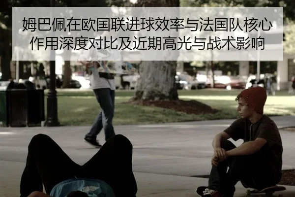 姆巴佩在欧国联进球效率与法国队核心作用深度对比及近期高光与战术影响